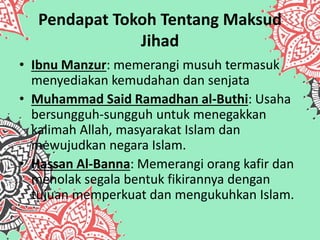Pendapat Tokoh Tentang Maksud
Jihad
• Ibnu Manzur: memerangi musuh termasuk
menyediakan kemudahan dan senjata
• Muhammad Said Ramadhan al-Buthi: Usaha
bersungguh-sungguh untuk menegakkan
kalimah Allah, masyarakat Islam dan
mewujudkan negara Islam.
• Hassan Al-Banna: Memerangi orang kafir dan
menolak segala bentuk fikirannya dengan
tujuan memperkuat dan mengukuhkan Islam.
 