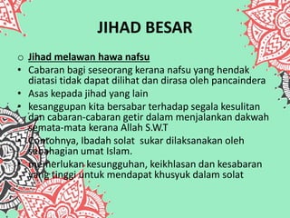 JIHAD BESAR
o Jihad melawan hawa nafsu
• Cabaran bagi seseorang kerana nafsu yang hendak
diatasi tidak dapat dilihat dan dirasa oleh pancaindera
• Asas kepada jihad yang lain
• kesanggupan kita bersabar terhadap segala kesulitan
dan cabaran-cabaran getir dalam menjalankan dakwah
semata-mata kerana Allah S.W.T
• Contohnya, Ibadah solat sukar dilaksanakan oleh
sebahagian umat Islam.
• memerlukan kesungguhan, keikhlasan dan kesabaran
yang tinggi untuk mendapat khusyuk dalam solat
 