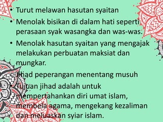• Turut melawan hasutan syaitan
• Menolak bisikan di dalam hati seperti
perasaan syak wasangka dan was-was.
• Menolak hasutan syaitan yang mengajak
melakukan perbuatan maksiat dan
mungkar.
oJihad peperangan menentang musuh
• Tujuan jihad adalah untuk
mempertahankan diri umat islam,
membela agama, mengekang kezaliman
dan meluaskan syiar islam.
 