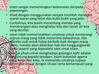 • Islam sangat mementingkan kedamaian daripada
peperangan.
• Jihad dengan menggunakan senjata mestilah menepati
syarat-syarat yang ketat dan bukti-bukti yang jelas
• Contohnya, kita boleh menentang mereka yang
memerangani atau menghalau kita dari tanah air kita
yang dicintai.
• Islam tidak memerintahkan umatnya untuk memerangi
semua orang yang tidak menerima dakwahnya. Jika
mereka sudi untuk hidup berbaik-baik dengan orang
Islam, mereka akan diberikan hak dan tanggungjawab
sama seperti yang diperolehi oleh umat Islam.
• Bentuk jihad untuk menghadapi golongan kafir adalah
bergantung kepada keadaan. Islam bukanlah agama
yang keras dan kaku. Ia memandu umatnya supaya
bertindak sesuai dengan situasi serta kemampuan yang
ada.
 