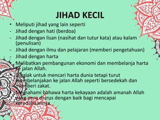 JIHAD KECIL
• Meliputi jihad yang lain seperti
- Jihad dengan hati (berdoa)
- Jihad dengan lisan (nasihat dan tutur kata) atau kalam
(penulisan)
- Jihad dengan ilmu dan pelajaran (memberi pengetahuan)
- Jihad dengan harta
• Melibatkan pembangunan ekonomi dan membelanja harta
ke jalan Allah.
• Digalak untuk mencari harta dunia tetapi turut
membelanjakan ke jalan Allah seperti bersedekah dan
memberi zakat.
• Memahami bahawa harta kekayaan adalah amanah Allah
yang peru diurus dengan baik bagi mencapai
keredahaannya.
 
