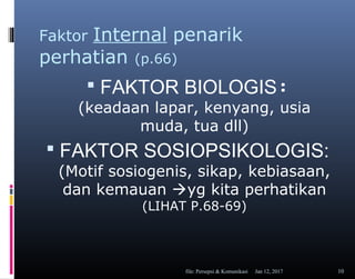 Faktor Internal penarik
perhatian (p.66)
 FAKTOR BIOLOGIS:
(keadaan lapar, kenyang, usia
muda, tua dll)
 FAKTOR SOSIOPSIKOLOGIS:
(Motif sosiogenis, sikap, kebiasaan,
dan kemauan yg kita perhatikan
(LIHAT P.68-69)
Jan 12, 2017file: Persepsi & Komunikasi 10
 