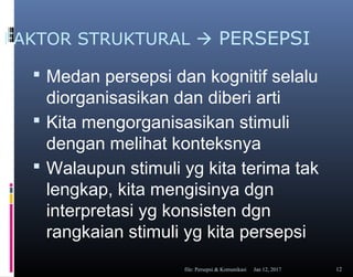 FAKTOR STRUKTURAL  PERSEPSI
 Medan persepsi dan kognitif selalu
diorganisasikan dan diberi arti
 Kita mengorganisasikan stimuli
dengan melihat konteksnya
 Walaupun stimuli yg kita terima tak
lengkap, kita mengisinya dgn
interpretasi yg konsisten dgn
rangkaian stimuli yg kita persepsi
Jan 12, 2017file: Persepsi & Komunikasi 12
 