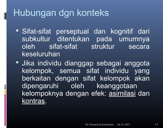Hubungan dgn konteks
 Sifat-sifat perseptual dan kognitif dari
subkultur ditentukan pada umumnya
oleh sifat-sifat struktur secara
keseluruhan
 Jika individu dianggap sebagai anggota
kelompok, semua sifat individu yang
berkaitan dengan sifat kelompok akan
dipengaruhi oleh keanggotaan
kelompoknya dengan efek: asimilasi dan
kontras.
Jan 12, 2017file: Persepsi & Komunikasi 13
 