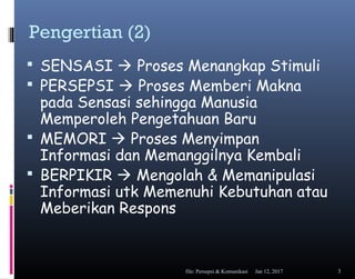 Pengertian (2)
 SENSASI  Proses Menangkap Stimuli
 PERSEPSI  Proses Memberi Makna
pada Sensasi sehingga Manusia
Memperoleh Pengetahuan Baru
 MEMORI  Proses Menyimpan
Informasi dan Memanggilnya Kembali
 BERPIKIR  Mengolah & Memanipulasi
Informasi utk Memenuhi Kebutuhan atau
Meberikan Respons
Jan 12, 2017file: Persepsi & Komunikasi 3
 
