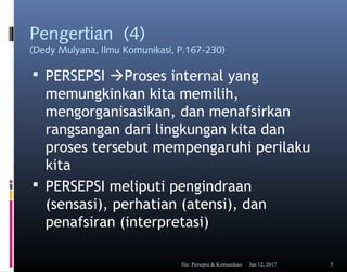 Pengertian (4)
(Dedy Mulyana, Ilmu Komunikasi, P.167-230)
 PERSEPSI Proses internal yang
memungkinkan kita memilih,
mengorganisasikan, dan menafsirkan
rangsangan dari lingkungan kita dan
proses tersebut mempengaruhi perilaku
kita
 PERSEPSI meliputi pengindraan
(sensasi), perhatian (atensi), dan
penafsiran (interpretasi)
Jan 12, 2017file: Persepsi & Komunikasi 5
 
