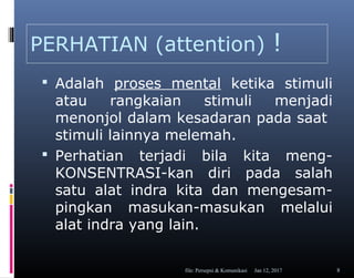 PERHATIAN (attention) !
 Adalah proses mental ketika stimuli
atau rangkaian stimuli menjadi
menonjol dalam kesadaran pada saat
stimuli lainnya melemah.
 Perhatian terjadi bila kita meng-
KONSENTRASI-kan diri pada salah
satu alat indra kita dan mengesam-
pingkan masukan-masukan melalui
alat indra yang lain.
Jan 12, 2017file: Persepsi & Komunikasi 8
 