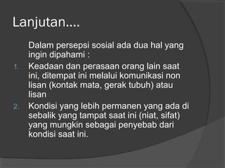 Lanjutan....
Dalam persepsi sosial ada dua hal yang
ingin dipahami :
1. Keadaan dan perasaan orang lain saat
ini, ditempat ini melalui komunikasi non
lisan (kontak mata, gerak tubuh) atau
lisan
2. Kondisi yang lebih permanen yang ada di
sebalik yang tampat saat ini (niat, sifat)
yang mungkin sebagai penyebab dari
kondisi saat ini.
 