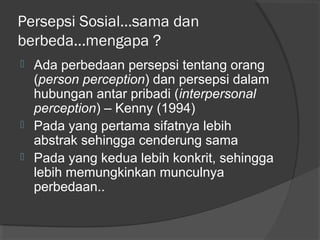 Persepsi Sosial...sama dan
berbeda...mengapa ?
 Ada perbedaan persepsi tentang orang
(person perception) dan persepsi dalam
hubungan antar pribadi (interpersonal
perception) – Kenny (1994)
 Pada yang pertama sifatnya lebih
abstrak sehingga cenderung sama
 Pada yang kedua lebih konkrit, sehingga
lebih memungkinkan munculnya
perbedaan..
 