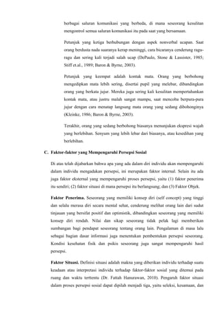berbagai saluran komunikasi yang berbeda, di mana seseorang kesulitan
mengontrol semua saluran komunikasi itu pada saat yang bersamaan.
Petunjuk yang ketiga berhubungan dengan aspek nonverbal ucapan. Saat
orang berdusta nada suaranya kerap meninggi, cara bicaranya cenderung raguragu dan sering kali terjadi salah ucap (DePaulo, Stone & Lassister, 1985;
Stiff et.al., 1989; Baron & Byrne, 2003).
Petunjuk yang keempat adalah kontak mata. Orang yang berbohong
mengedipkan mata lebih sering, disertai pupil yang melebar, dibandingkan
orang yang berkata jujur. Mereka juga sering kali kesulitan mempertahankan
kontak mata, atau justru malah sangat mampu, saat mencoba berpura-pura
jujur dengan cara menatap langsung mata orang yang sedang dibohonginya
(Kleinke, 1986; Baron & Byrne, 2003).
Terakhir, orang yang sedang berbohong biasanya menunjukan ekspresi wajah
yang berlebihan. Senyum yang lebih lebar dari biasanya, atau kesedihan yang
berlebihan.
C. Faktor-faktor yang Mempengaruhi Persepsi Sosial
Di atas telah dijabarkan bahwa apa yang ada dalam diri individu akan mempengaruhi
dalam individu mengadakan persepsi, ini merupakan faktor internal. Selain itu ada
juga faktor eksternal yang mempengaruhi proses persepsi, yaitu (1) faktor penerima
itu sendiri; (2) faktor situasi di mana persepsi itu berlangsung; dan (3) Faktor Objek.
Faktor Penerima. Seseorang yang memiliki konsep diri (self concept) yang tinggi
dan selalu merasa diri secara mental sehat, cenderung melihat orang lain dari sudut
tinjauan yang bersifat positif dan optimistik, dibandingkan seseorang yang memiliki
konsep diri rendah. Nilai dan sikap seseorang tidak pelak lagi memberikan
sumbangan bagi pendapat seseorang tentang orang lain. Pengalaman di masa lalu
sebagai bagian dasar informasi juga menentukan pembentukan persepsi seseorang.
Kondisi kesehatan fisik dan psikis seseorang juga sangat mempengaruhi hasil
persepsi.
Faktor Situasi. Definisi situasi adalah makna yang diberikan individu terhadap suatu
keadaan atau interpretasi individu terhadap faktor-faktor sosial yang ditemui pada
ruang dan waktu terttentu (Dr. Fattah Hanurawan, 2010). Pengaruh faktor situasi
dalam proses persepsi sosial dapat dipilah menjadi tiga, yaitu seleksi, kesamaan, dan

 