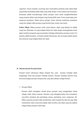 organisasi. Secara alamiah, seseorang akan memusatkan perhatian pada objek-objek
yang disukai ketimbang objek-objek yang tidak disukai. Unsur kedua yaitu kesamaan.
Kesamaan adalah kecenderungan dalam persepsi sosial untuk mengklasifikasikan
orang-orang ke dalam suatu kategori yang kurang lebih sama. Unsur yang ketiga yaitu
organisasi perseptual. Dalam proses persepsi sosial, individu cenderung memahami
orang lain sebagai objek persepsi yang bersifat logis, teratur, dan runtut.
Faktor Objek. Dalam persepsi sosial secara khusus, objek yang diamati itu adalah
orang lain. Beberapa ciri yang terdapat dalam diri objek sangat memungkinkan untuk
dapat memberi pengaruh yang menentukan terhadap terbentuknya persepsi sosial. Ciri
pertama adalah keunikan, ciri kedua adalah kekontrasan, dan ciri ketiga adalah ukuran
dan intensitas yang terdapat dalam diri objek.

D. Macam-macam Persepsi Sosial
Persepsi Sosial sebenarnya dibagi menjadi dua, yaitu

persepsi terhadap objek

(lingkungan fisik) dan persepsi terhadap manusia. Persepsi terhadap manusia biasa
kita kenal dengan persepsi interpersonal, yang akan dibahas sebagai berikut :

1. Persepsi Objek
Persepsi objek merupakan sebuah proses persepsi yang menggunakan benda
sebagai objek, bukan manusia. Stimulus yang ditangkap bukan dari komunikasi
nonverbal, melankan dari gelombang cahaya, gelombang suara, temperatur, dll.
Objek yang kita persepsi tidak memberikan reaksi kepada kita dan kita juga tidak
memberikan reaksi emosional kepada objek tersebut, dan objek yang kita jadikan
sebagai bahan persepsi relatif tetap.

 