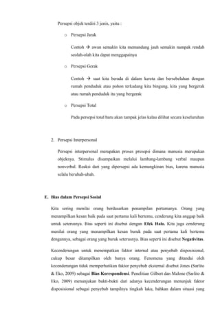 Persepsi objek terdiri 3 jenis, yaitu :
o Persepsi Jarak
Contoh  awan semakin kita memandang jauh semakin nampak rendah
seolah-olah kita dapat menggapainya
o Persepsi Gerak
Contoh  saat kita berada di dalam kereta dan bersebelahan dengan
rumah penduduk atau pohon terkadang kita bingung, kita yang bergerak
atau rumah penduduk itu yang bergerak
o Persepsi Total
Pada persepsi total baru akan tampak jelas kalau dilihat secara keseluruhan

2. Persepsi Interpersonal
Persepsi interpersonal merupakan proses presepsi dimana manusia merupakan
objeknya. Stimulus disampaikan melalui lambang-lambang verbal maupun
nonverbal. Reaksi dari yang dipersepsi ada kemungkinan bias, karena manusia
selalu berubah-ubah.

E. Bias dalam Persepsi Sosial
Kita sering menilai orang berdasarkan penampilan pertamanya. Orang yang
menampilkan kesan baik pada saat pertama kali bertemu, cenderung kita anggap baik
untuk seterusnya. Bias seperti ini disebut dengan Efek Halo. Kita juga cenderung
menilai orang yang menampilkan kesan buruk pada saat pertama kali bertemu
dengannya, sebagai orang yang buruk seterusnya. Bias seperti ini disebut Negativitas.
Kecenderungan untuk menempatkan faktor internal atau penyebab disposisional,
cukup besar ditampilkan oleh banya orang. Fenomena yang ditandai oleh
kecenderungan tidak memperhatikan faktor penyebab eksternal disebut Jones (Sarlito
& Eko, 2009) sebagai Bias Korespondensi. Penelitian Gilbert dan Malone (Sarlito &
Eko, 2009) menunjukan bukti-bukti dari adanya kecenderungan menunjuk faktor
disposisional sebagai penyebab tampilnya tingkah laku, bahkan dalam situasi yang

 