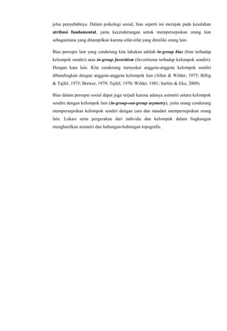 jelas penyebabnya. Dalam psikologi sosial, bias seperti ini merujuk pada kesalahan
atribusi fundamental, yaitu kecenderungan untuk mempersepsikan orang lain
sebagaimana yang ditampilkan karena sifat-sifat yang dimiliki orang lain.
Bias persepsi lain yang cenderung kita lakukan adalah in-group bias (bias terhadap
kelompok sendiri) atau in-group favoritism (favoritisme terhadap kelompok sendiri).
Dengan kata lain. Kita cenderung menyukai anggota-anggota kelompok sendiri
dibandingkan dengan anggota-anggota kelompok lain (Allen & Wilder, 1975; Billig
& Tajfel, 1973; Brewer, 1979; Tajfel, 1970; Wilder, 1981; Sarlito & Eko, 2009).
Bias dalam persepsi sosial dapat juga terjadi karena adanya asimetri antara kelompok
sendiri dengan kelompok lain (in-group-out-group asymetry), yaitu orang cenderung
mempersepsikan kelompok sendiri dengan cara dan standart mempersepsikan orang
lain. Lokasi serta pergerakan dari individu dan kelompok dalam lingkungan
menghasilkan asimetri dan hubungan-hubungan topografis.

 