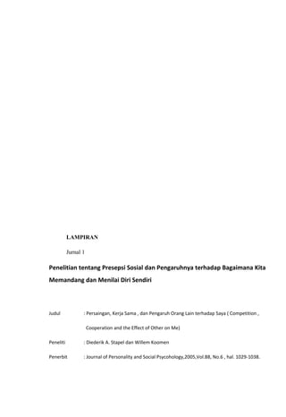 LAMPIRAN
Jurnal 1

Penelitian tentang Presepsi Sosial dan Pengaruhnya terhadap Bagaimana Kita
Memandang dan Menilai Diri Sendiri

Judul

: Persaingan, Kerja Sama , dan Pengaruh Orang Lain terhadap Saya ( Competition ,
Cooperation and the Effect of Other on Me)

Peneliti

: Diederik A. Stapel dan Willem Koomen

Penerbit

: Journal of Personality and Social Psycohology,2005,Vol.88, No.6 , hal. 1029-1038.

 