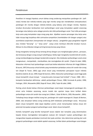 Pendahuluan

Penelitian ini menguji hipotesis umum bahwa orang cenderung menjauhkan pandangan diri (selfviews) mereka dari individu-individu yang ingin mereka saingi dan mendekatkan (menyekutukan)
pandangan diri mereka dengan individu-individu yang bekerja sama dengan mereka. Hipotesis
tersebut dirumuskan berdasarkan teori perbandingan sosial yang menyatakan apakah seseorang
bersaingan atau bekerja sama sebagai penentu dari efek perbandingan sosial. Teori efek persaingan
kerja sama yang menyatakan siapa orang yang akan dijadikan sasaran persaingan atau kerja sama
tidak niscaya bagi terjadinya efek contrastive-competition (membedakan diri dengan saingan) atau
assimilative-cooperation (menyamakan diri dengan sekutu) . pengaktifan gaya pengolahan kognitif
atau mindset “bersaing” vs ” kerja sama” cukup untuk membuat efek-efek tersebut muncul.
Aktivasi itu bisa dilakukan dengan priming konsep-konsep yang relevan.
Orang mengetahui tentang dirinya tentang dirinya dengan cara menghubungkan pikiran , perasaan,
dan kinerjanya dengan orang-orang di sekelilingnya. Ketika ingin mengetahui karektiristik diri sendiri,
orang membandingkannya dengan karakeristik orang lain. Kita melakukan perbandingan sosial untuk
mengevaluasi , memperbaiki , membuktikan, dan meningkatkan diri sendiri (Taylor & Lobel, 1989).
Kebutuhan informasi hasil perbandingan sosial kuat ketika kebutuhan informasi diri tinggi (Gibbons
& buunk, 199?) khususnya untuk konteks yang menekankan perbedaan antara diri sendiri dan orang
lain (Stapel & Tesser, 2001) juga untuk situasi yang menekankan pencapaian tujuan individu
(Gardiner,Gabriel, & Lee, 1999; Stapel & Koomen, 2001). Kebutuhan perbandingan sosial tinggi pada
situasi kompetitif; situasi tempat “ orang berusaha mencapai hasil terbaik” ( Tesser, 1988 : 205 ) .
kompetisi berdasarkan definisinya adalah perbandingan (Tessar, 1988; Carnevale & probst, 1998;
Festinger, 1954 ; Mussweiler,2003; Stape & Tesser, 2001; Taylor & Lobel, 1989).
Penting untuk dicatat bahwa informasi perbandingan sosial dapat mempengaruhi pandangan diri,
emosi serta tindakan seseorang, secara mudah dan spontan tanpa itensi terlibat dalam
perbandingan antara diri sendiri dan orang lain ( Gilbert , Gisler & Morris, 1995; Mussweiler , 2003).
Terkadang hanya dengan melihat orang lain, pandangan diri sudah terpengaruh ( StapeL & Blanton,
2004). Jadi, kenyataan bahwa orang cenderung aktif melakukan perbandingan sosial, khususnya
dalam situasi kompetitif, tidak dapat dijadikan premis untuk menyimpulkan bahwa situasi diri
potensial merupakan pengaruh perbandingan sosial dalam situasi kompetitif .
Konteks kompetitif yang bersifat komparatif secara ekplisit dan kompleks yang diorientasikan
kepada kinerja meningkatkan kemungkinan evaluasi diri menjauhi rujukan perbandingan dan
mengarahkan kepada pembedaan (contrast) dari pada asimilasi. Satu determinan penting dari arah
pengaruh perbandingan sosial adalah apakah seseorang terlibat dalam perbandingan sosial dengan

 