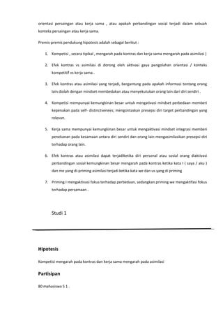orientasi persaingan atau kerja sama , atau apakah perbandingan sosial terjadi dalam sebuah
konteks persaingan atau kerja sama.
Premis-premis pendukung hipotesis adalah sebagai berikut :
1. Kompetisi , secara tipikal , mengarah pada kontras dan kerja sama mengarah pada asimilasi )
2. Efek kontras vs asimilasi di dorong oleh aktivasi gaya pengolahan orientasi / konteks
kompetitif vs kerja sama .
3. Efek kontras atau asimilasi yang terjadi, bergantung pada apakah informasi tentang orang
lain diolah dengan mindset membedakan atau menyekutukan orang lain dari diri sendiri .
4. Kompetisi mempunyai kemungkinan besar untuk mengativasi mindset perbedaan memberi
kepenakan pada self- distinctvenees; mengontaskan presepsi diri target perbandingan yang
relevan.
5. Kerja sama mempunyai kemungkinan besar untuk mengaktivasi mindset integrasi memberi
penekanan pada kesamaan antara diri sendiri dan orang lain mengasimilasikan presepsi diri
terhadap orang lain.
6. Efek kontras atau asimilasi dapat terjadiketika diri personal atau sosial orang diaktivasi
perbandingan sosial kemungkinan besar mengarah pada kontras ketika kata I ( saya / aku )
dan me yang di-priming asimilasi terjadi ketika kata we dan us yang di priming
7. Priming I mengaktivasi fokus terhadap perbedaan, sedangkan priming we mengaktifasi fokus
terhadap persamaan .

Studi 1

Hipotesis
Kompetisi mengarah pada kontras dan kerja sama mengarah pada asimilasi

Partisipan
80 mahasiswa S 1 .

 