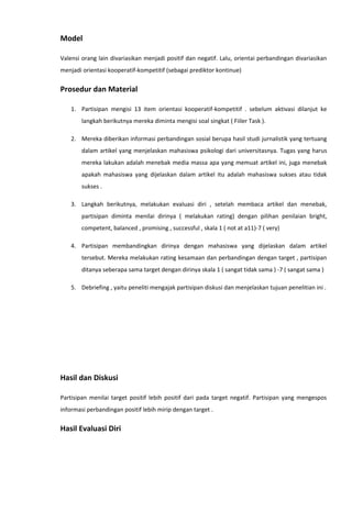 Model
Valensi orang lain divariasikan menjadi positif dan negatif. Lalu, orientai perbandingan divariasikan
menjadi orientasi kooperatif-kompetitif (sebagai prediktor kontinue)

Prosedur dan Material
1. Partisipan mengisi 13 item orientasi kooperatif-kompetitif . sebelum aktivasi dilanjut ke
langkah berikutnya mereka diminta mengisi soal singkat ( Fiiler Task ).
2. Mereka diberikan informasi perbandingan sosial berupa hasil studi jurnalistik yang tertuang
dalam artikel yang menjelaskan mahasiswa psikologi dari universitasnya. Tugas yang harus
mereka lakukan adalah menebak media massa apa yang memuat artikel ini, juga menebak
apakah mahasiswa yang dijelaskan dalam artikel itu adalah mahasiswa sukses atau tidak
sukses .
3. Langkah berikutnya, melakukan evaluasi diri , setelah membaca artikel dan menebak,
partisipan diminta menilai dirinya ( melakukan rating) dengan pilihan penilaian bright,
competent, balanced , promising , successful , skala 1 ( not at a11)-7 ( very)
4. Partisipan membandingkan dirinya dengan mahasiswa yang dijelaskan dalam artikel
tersebut. Mereka melakukan rating kesamaan dan perbandingan dengan target , partisipan
ditanya seberapa sama target dengan dirinya skala 1 ( sangat tidak sama ) -7 ( sangat sama )
5. Debriefing , yaitu peneliti mengajak partisipan diskusi dan menjelaskan tujuan penelitian ini .

Hasil dan Diskusi
Partisipan menilai target positif lebih positif dari pada target negatif. Partisipan yang mengespos
informasi perbandingan positif lebih mirip dengan target .

Hasil Evaluasi Diri

 