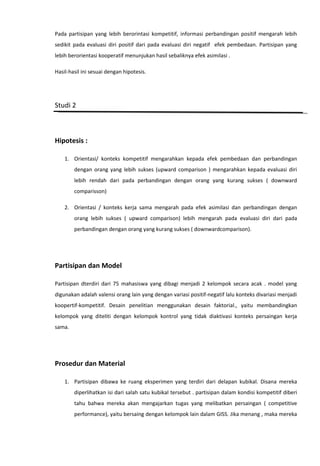 Pada partisipan yang lebih berorintasi kompetitif, informasi perbandingan positif mengarah lebih
sedikit pada evaluasi diri positif dari pada evaluasi diri negatif efek pembedaan. Partisipan yang
lebih berorientasi kooperatif menunjukan hasil sebaliknya efek asimilasi .
Hasil-hasil ini sesuai dengan hipotesis.

Studi 2

Hipotesis :
1. Orientasi/ konteks kompetitif mengarahkan kepada efek pembedaan dan perbandingan
dengan orang yang lebih sukses (upward comparison ) mengarahkan kepada evaluasi diri
lebih rendah dari pada perbandingan dengan orang yang kurang sukses ( downward
comparisson)
2. Orientasi / konteks kerja sama mengarah pada efek asimilasi dan perbandingan dengan
orang lebih sukses ( upward comparison) lebih mengarah pada evaluasi diri dari pada
perbandingan dengan orang yang kurang sukses ( downwardcomparison).

Partisipan dan Model
Partisipan dterdiri dari 75 mahasiswa yang dibagi menjadi 2 kelompok secara acak . model yang
digunakan adalah valensi orang lain yang dengan variasi positif-negatif lalu konteks divariasi menjadi
koopertif-kompetitif. Desain penelitian menggunakan desain faktorial., yaitu membandingkan
kelompok yang diteliti dengan kelompok kontrol yang tidak diaktivasi konteks persaingan kerja
sama.

Prosedur dan Material
1. Partisipan dibawa ke ruang eksperimen yang terdiri dari delapan kubikal. Disana mereka
diperlihatkan isi dari salah satu kubikal tersebut . partisipan dalam kondisi kompetitif diberi
tahu bahwa mereka akan mengajarkan tugas yang melibatkan persaingan ( competitive
performance), yaitu bersaing dengan kelompok lain dalam GISS. Jika menang , maka mereka

 