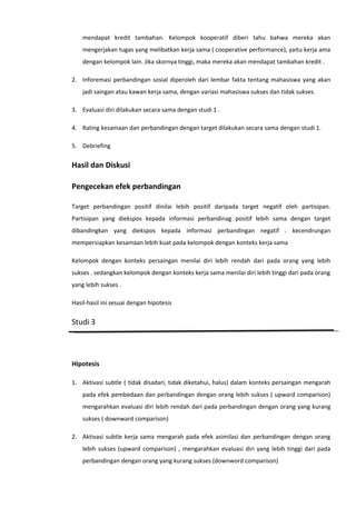 mendapat kredit tambahan. Kelompok kooperatif diberi tahu bahwa mereka akan
mengerjakan tugas yang melibatkan kerja sama ( cooperative performance), yaitu kerja ama
dengan kelompok lain. Jika skornya tinggi, maka mereka akan mendapat tambahan kredit .
2. Inforemasi perbandingan sosial diperoleh dari lembar fakta tentang mahasiswa yang akan
jadi saingan atau kawan kerja sama, dengan variasi mahasiswa sukses dan tidak sukses.
3. Evaluasi diri dilakukan secara sama dengan studi 1 .
4. Rating kesamaan dan perbandingan dengan target dilakukan secara sama dengan studi 1.
5. Debriefing

Hasil dan Diskusi
Pengecekan efek perbandingan
Target perbandingan positif dinilai lebih positif daripada target negatif oleh partisipan.
Partisipan yang diekspos kepada informasi perbandinag positif lebih sama dengan target
dibandingkan yang diekspos kepada informasi perbandingan negatif . kecendrungan
mempersiapkan kesamaan lebih kuat pada kelompok dengan konteks kerja sama
Kelompok dengan konteks persaingan menilai diri lebih rendah dari pada orang yang lebih
sukses . sedangkan kelompok dengan konteks kerja sama menilai diri lebih tinggi dari pada orang
yang lebih sukses .
Hasil-hasil ini sesuai dengan hipotesis

Studi 3

Hipotesis
1. Aktivasi subtle ( tidak disadari, tidak diketahui, halus) dalam konteks persaingan mengarah
pada efek pembedaan dan perbandingan dengan orang lebih sukses ( upward comparison)
mengarahkan evaluasi diri lebih rendah dari pada perbandingan dengan orang yang kurang
sukses ( downward comparison)
2. Aktivasi subtle kerja sama mengarah pada efek asimilasi dan perbandingan dengan orang
lebih sukses (upward comparison) , mengarahkan evaluasi diri yang lebih tinggi dari pada
perbandingan dengan orang yang kurang sukses (downword comparison)

 