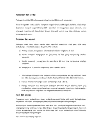 Partisipan dan Model
Partisipan terdiri dari 80 mahasiswa dan dibagi menjadi 2 kelompok secara acak .
Model mengambil bentuk valensi orang lain dengan variasi positif-negatif. Konteks perbandingan
divariasikan menjadi kooperatif-kompetitif . penelitian ini menggunakan desai faktorial , yaitu
kelompok eksperimental dibandingkan dengan kelompok kontrol yang tidak diaktivasi konteks
persaingan kerja sama .

Prosedur dan mental
Partisipan diberi tahu bahwa mereka akan menjalani serangkaian studi yang tidak saling
berhubungan . mereka dihadapkan dengan Hal-hal berikut :
a) Priming konsep , mengerjakan scrambled sentence tes yang berisi 20 item
b) Kondisi kompetisi mengerjakan tes yang berisi 10 item yang mengandung kata-kata
kompetitif
c) Kondisi kooperatif , mengerjakan tes yang berisi 10 item yang mengandung kata-kata
kooperatif
d) Mengerjakan 10 item lain, yang masing berisi kata-kata netral .

2.

informasi perbandingan sosial disajikan dalam artikel jurnalistik tentang mahasiswa sukses
dan tidak sukses yang sama dengan studi 1. Kelompok kontrol tidak diberi informasi ini .

3. Evaluasi diri dilakukan dengan secara sama dengan studi 1 dan 2 .
4. Menguji keraguan atau kecurigaan partisipan dilakukan dengan debrifing form yang
membuktikan awareness dan kecurigaan mengenai manipulasi eksperimrn . hasil pengujian :
tidak ada partisipan yang sadar dan curiga terhadap adanya manipulasi .

Hasil dan Diskusi
Pengecekan target perbandingan : target perbandingan positif dinilai lebih positif dari pada target
negatif oleh partisipan . partisipan yang diekspos pada informasi perbandingan negatif .
Kecendrungan memersepsikan kesamaan lebih kuat pada kelompok dengan konteks kerja sama .
kelompok primimg konteks peraingan dibandingkan dengan terget perbandingan negatif . kelompok
priming konteks kerja sama menilai diri lebih tinggi dari target perbandingan positif dibanding
dengan target perbandingan negatif
Hasil-hasil ini sesuai denga hipotesis.

 