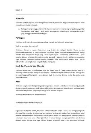 Studi 4

Hipotesis
Kompetisi berkemungkinan besar mengaktivasi mindset perbedaan . kerja sama kemungkinan besar
mengaktivasi mindset integrasi .
a. Partisipan yang menggunakan mindset perbedaan dan menilai orang yang ada dua gambar
( sukses dan tidak sukses ) lebih sedikit kemiripannya dibandingkan partisipan kooperatif
yang menggunakan mindset integrasi .

Partisipan
Partisipan terdiri dari 48 mahasiswa dean dibagi menjadi tiga kelompok secara acak .
Studi 4a : prosedur dan material
Partisipan dibawa ke ruang eksperimen yang terdiri dari delapan kubikal. Disana mereka
diperlihatkan salah satu isi kubikal tersebut . partisipan dalam kodisi persaingan diberitahu bahwa
mereka akan mengerjakan tugas yang disertai persaingan ( competitive performance ) , yaitu
bersaing dengan kelompok lain dalam menilai gambarb ( picture view ) . setelah menyelesaikan
tugas tersebut, partisipan diminta mengisi kuisioner ( tidak berhubungan dengan studi , lalu di
debrief tidak ada yang tampak curiga terhadap manipulasi .

Studi 4b : Prosedur dan Material
Partisipan terdiri dari 20 mahasiswa yang ikut dalam studi 1 ( tiga minggu sebelum studi 4 )
dihubungi via email untuk mengikuti picture view . mereka lalu dipilih berdasarkan skor tertinggi dan
terendah kooperatif-kompetitif . sama dengan studi 4a , mereka diminta nenilai dua sketsa serta
mengisi kuisioner .

Hasil
Partisipan yang berorientasi persaingan (menggunakan mindset perbedaan ) menilai orang yang ada
di dua gambar ( sukses dan tidak sukses) lebih sedikit kemiripannya dibandingkan partisipan yang
berorientasi kerja sama , yang diduga menggunkan mindset integrasi .
Hasil studi 4a dan 4b sesuai dengan hipotesis .

Diskusi Umum dan Kesimpulan

Segala sesuatu bersifat relatif , khususnya ketika melihat diri sendiri . kinerja kita sering dipengaruhi
oleh cara kita mengukur kinerja orang lain . penentu penting dari apakah hasil perbandingan sosial
memiliki efek pembedaan atau asimilasi adalah apakah pikiran kita menggunakan kerangka orientasi
persaingan atau kerja sama . hasil penelitian ini sesuai dengan vbanyak penelitian lain tentang
aktivasi tujuan interpersonal juga relevan dengan perspektif sosial , dari penelitian ini dapat

 