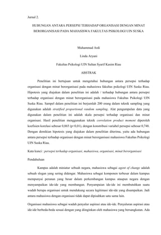 Jurnal 2.
HUBUNGAN ANTARA PERSEPSI TERHADAP ORGANISASI DENGAN MINAT
BERORGANISASI PADA MAHASISWA FAKULTAS PSIKOLOGI UIN SUSKA

Muhammad Ardi
Linda Aryani
Fakultas Psikologi UIN Sultan Syarif Kasim Riau
ABSTRAK
Penelitian ini bertujuan untuk mengetahui hubungan antara persepsi terhadap
organisasi dengan minat berorganisasi pada mahasiswa fakultas psikologi UIN Suska Riau.
Hipotesis yang diajukan dalam penelitian ini adalah / terhadap hubungan antara persepsi
terhadap organisasi dengan minat berorganisasi pada mahasiswa Fakultas Psikologi UIN
Suska Riau. Sampel dalam penelitian ini berjumlah 200 orang dalam teknik sampling yang
digunakan adalah stratified proportional random sampling. Alat pengumpulan data yang
digunakan dalam penelitian ini adalah skala persepsi terhadap organisasi dan minat
organisasi. Hasil penelitian menggunakan teknik correlation product moment diperoleh
koefisien korelasi sebesar 0,865 (p<0,01), dengan konstribusi variabel persepsi sebesar 0,748.
Dengan demikian hipotesis yang diajukan dalam penelitian diterima, yaitu ada hubungan
antara persepsi terhadap organisasi dengan minat berorganisasi mahasiswa Fakultas Psikologi
UIN Suska Riau.
Kata kunci : persepsi terhadap organisasi, mahasiswa, organisasi, minat berorganisasi
Pendahuluan
Kampus adalah miniatur sebuah negara, mahasiswa sebagai agent of change adalah
sebuah slogan yang sering didengar. Mahasiswa sebagai komponen terbesar dalam kampus
mempunyai peranan yang besar dalam perkembangan kampus ataupun negara dengan
menyampaikan ide-ide yang membangun. Penyampaian ide-ide ini membutuhkan suatu
wadah berupa organisasi untuk mendukung secara legitimasi ide-ide yang disampaikan. Jadi
antara mahasiswa dengan organisasi tidak dapat dipisahkan satu sama lain.
Organisasi mahasiswa sebagai wadah penyalur aspirasi atau ide-ide. Penyaluran aspirasi atau
ide-ide berbeda-beda sesuai dengan yang diinginkan oleh mahasiswa yang bersangkutan. Ada

 