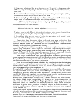 1. Sikap umum terhadap aktivitas (general attitude toward the activity), yaitu perasaan suka
tidak suka, setuju tidak setuju dengan aktivitas, umumnya terhadap sikap positif atau menyukai aktivitas.
2. Kesadaran spesifik untuk menyukai aktivitas (specivic conciused for or living the activity),
yaitu memutuskan untuk menyukai suatu aktivitas atau objek.
3. Merasa senang dengan aktivitas (enjoyment of the activity), yaitu individu merasa senang
dengan segala hal yang berhubungan dengan aktivitas yang diminatinya.
4. Aktivitas tersebut mempunyai arti atau penting bagi individu (personal importence or
significance of the activity to the individual).
Hubungan Antara Persepsi Terhadap Organisasi .............................
5. Adanya minat intriksik dalam isi aktivitas (intrinsic interes in the content of the activity),
yaitu emosi yang menyenangkan yang berpusat pada aktivitas itu sendiri.
6. Berpartisipasi dalam aktivitas (reported choise of or participant in the activity) yaitu
individu memilih atau berpartisipasi dalam aktivitas.
Uraian diatas dapat disimpulkan bahwa aspek-aspek minat yang menimbulkan daya
ketertarikan dibentuk oleh dua aspek yaitu kognitif dan afektif berupa berupa sikap, kesadaran
individual, perasaan senang, arah kepentingan individu, adanya ketertarikan yang muncul dari
dalam diri, dan berpartisipasi terhadap apa yang diminati.
Setiap organisasi memiliki ciri khas yang berbeda-beda, yang tercermin dalam perilaku
organiasi yang bersangkutan. Perilaku organisasi adalah studi yang menyangkut aspek-aspek
tingkah laku manusia dalam suatu organisasi atau suatu kelompok tertentu (Thoha, 2008).
Menurut Robbins (1999) Perilaku organisasi (organization behavior) adalah studi sistematis
tentang tindakan dan sikap yang ditunjukkan oleh orang-orang dalam organisasi.
Minat menjadi daya penggerak untuk melakukan aktivitas keorganisasi dengan perasaan
senang tanpa ada beban atau paksaan dari pihak lain. Minat berorganisasi dapat dikatakan sebagai
dorongan kuat bagi seseorang untuk melakukan aktivitas keorganisasian dalam mewujudkan
pencapaian tujuan dan cita-cita yang menjadi keinginannya.
Minat berorganisasi adalah keadaan psikologis yang berhubungan dengan dorongan atau
aktivitas seseorang yang menstimulasi perasaan senang atau benci pada suatu organisasi. Minat
berhubungan erat dengan pilihan terhadap sesuatu. Jika pilihan itu dijatuhkan pada sesuatu hal,
maka dapat dikatakan dia berminat pada sesuatu itu.
Seorang individu yang berminat mengikuti suatu organisasi karena menafsirkan bahwa dengan
ikut organisasi adalah sesuatu yang positif. Jadi minat berorganisasi adalah kesan atau persepsi
positif terhadap organisasi. Minat berorganisasi adalah adanya ketertarikan untuk mengikuti dan
memilih aktif dalam suatu organisasi yang membuat seorang memiliki kecenderungan untuk
memberikan perhatian terhadap kegiatan organisasi yang dipilihnya.
Menurut kamus lengkap psikologi, persepsi adalah: (1) Proses mengetahui atau mengenali objek
dan kejadian objektif dengan bantuan indera, (2) Kesadaran dari proses-proses organis, (3)
(Titchener) satu kelompok penginderaan dengan penambahan arti-arti yang berasal dari
pengalaman di masa lalu, (4) variabel yang menghalangi atau ikut campur tangan, berasal dari
kemampuan organisasi untuk melakukan pembedaan diantara perangsang-perangsang, (5)
kesadaran intuitif mengenai kebenaran langsung atau keyakinan yang serta merta mengenai
sesuatu (Chaplin, 2008).
Persepsi didefinisikan sebagai suatu proses yang menggabungkan dan mengorganisir data-data
indera kita (penginderaan) untuk dikembangkan sedemikian rupa sehingga kita dapat menyadari
di sekeliling kita, termasuk sadar akan diri kita sendiri (Shaleh, 2009).
Menurut Wittig (1977) persepsi adalah proses menginterpretasikan stimulus oleh seseorang
(perception is the process by which a person innterprets sensory stimuli).

 