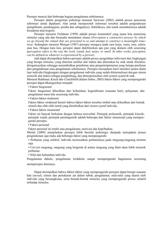 Persepsi muncul dari beberapa bagian pengalaman sebelumnya.
Persepsi dalam pengertian psikologi menurut Sarwono (2002) adalah proses pencarian
informasi untuk dipahami. Alat untuk memperoleh informasi tersebut adalah penginderaan
(penglihatan, pendengaran, peraba dan sebagainya). Sebaliknya, alat untuk memahaminya adalah
kesadaran atau kognisi.
Persepsi menurut Fieldman (1999) adalah proses konstruktif yang mana kita menerima
stimulus yang ada dan berusaha memahami situasi (Perception a contructive process by which
we go beyond the stimuli that are presented to us and attempt to construct a meaningful situa tion). Sedangkan menurut Morgan (1987) persepsi mengacu pada cara kerja, suara, rasa, selera,
atau bau. Dengan kata lain, persepsi dapat didefinisikan apa pun yang dialami oleh seseorang
(perception refers to the way the work, sound, feel, tastes, or smell. In other works, perception
can be defined as whatever is experienced by a person).
Jadi dapat disimpulkan bahwa persepsi adalah proses pengolahan informasi dari lingkungan
yang berupa stimulus, yang diterima melalui alat indera dan diteruskan ke otak untuk diseleksi,
diorganisasikan sehingga menimbulkan penafsiran atau penginterpretasian yang berupa penilaian
dari penginderaan atau pengalaman sebelumnya. Persepsi merupakan hasil interaksi antara dunia
luar individu (lingkungan) dengan pengalaman individu yang sudah diinternalisasi dengan sistem
sensorik alat indera sebagai penghubung, dan dinterpretasikan oleh system syaraf di otak.
Menurut Rakhmat, Krech dan Crutchfield (dalam Sobur, 2005) faktor-faktor yang mempengaruhi
persepsi dapat dikategorikan menjadi:
• Faktor fungsional
Faktor fungsional dihasilkan dari kebutuhan, kegembiraan (suasana hati), pelayanan, dan
pengalaman masa lalu seseorang individu.
• Faktor-faktor struktural
Faktor-faktor struktural berarti bahwa faktor-faktor tersebut timbul atau dihasilkan dari bentuk
stimuli dan efek-efek netral yang ditimbulkan dari sistem syaraf individu.
• Faktor-faktor situasional
Faktor ini banyak berkaitan dengan bahasa nonverbal. Petunjuk proksemik, petunjuk kinesik,
petunjuk wajah, petunjuk paralinguistik adalah beberapa dari faktor situasional yang mempengaruhi persepsi.
• Faktor personal
Faktor personal ini terdiri atas pengalaman, motivasi dan kepribadian.
Sholeh (2009) menjelaskan persepsi lebih bersifat psikologis daripada merupakan proses
penginderaan saja maka ada beberapa faktor yang mempengaruhi:
• Perhatian yang selektif, individu memusatkan perhatiannya pada rangsang-rangsang tertentu
saja.
• Ciri-ciri rangsang, rangsang yang bergerak di antara rangsang yang diam akan lebih menarik
perhatian.
• Nilai dan kebutuhan individu
Pengalaman dahulu, pengalaman terdahulu sangat mempengaruhi bagaimana seseorang
mempersepsi dunianya.
Dapat disimpulkan bahwa faktor-faktor yang mempengaruhi persepsi dapat berupa suasana
hati (mood), sistem dan pertukaran zat dalam tubuh, pengalaman, nilai-nilai yang dianut oleh
individu yang bersangkutan, serta bentuk-bentuk stimulus yang mempengaruhi proses selektif
terhadap stimulus.

 