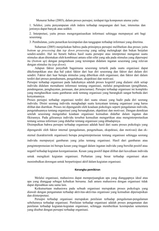 Menurut Sobur (2003), dalam proses persepsi, terdapat tiga komponen utama yaitu:
1. Seleksi, yaitu penyampaian oleh indera terhadap rangsangan dari luar, intensitas dan
jenisnya dapat banyak atau sedikit.
2. Interpretasi, yaitu proses mengorganisasikan informasi sehingga mempunyai arti bagi
seseorang.
3. Pembulatan, yaitu penarikan kesimpulan dan tanggapan terhadap informasi yang diterima.
Suharnan (2005) menjelaskan bahwa pada prinsipnya persepsi melibatkan dua proses yaitu
bottom up processing dan top down prosessing yang saling melengkapi dan bukan berjalan
sendiri-sendiri. Hal ini berarti bahwa hasil suatu persepsi atau interpretasi mengenai suatu
stimulus akan ditentukan oleh kombinasi antara sifat-sifat yang ada pada stimulus yang dipersepsi
itu (bottom up) dengan pengetahuan yang tersimpan didalam ingatan seseorang yang relevan
dengan stimulus itu (top down).
Adapun faktor penyebab bagaimana seseorang tertarik pada suatu organisasi dapat
dikelompokkan atas dua hal yakni faktor dari luar diri seseorang dan faktor dari dalam diri
sendiri. Faktor dari luar berupa stimulus yang diberikan oleh organisasi, dan faktor dari dalam
terdiri dari proses pemahamam, pengetahuan, ekspektasi dan motivasi.
Persepsi terhadap organisasi pada hakekatnya adalah proses kognitif yang dialami oleh setiap
individu didalam memahami informasi tentang organisasi, melalui penginderaan (penglihatan,
pendengaran, penghayatan, perasaan, dan penciuman). Persepsi terhadap organisasi ini kompleks
yang menghasilkan suatu gambaran unik tentang organisasi yang barangkali sangat berbeda dari
kenyataannya.
Proses persepsi terhadap organisasi terdiri dari suatu situasi yang hadir pada diri seorang
individu. Disini seorang individu menghadapi suatu kenyataan tentang organisasi yang harus
dilihat dan diartikan. Proses ini dipengaruhi oleh keadaan psikologis seperti pengalaman individu,
pengetahuannya tentang organisasi yang bersangkutan, ekpektasi dan motivasi. Dengan demikian
setelah seseorang mengetahui keadaan organisasi kemudian didaftar dalam ingatan dan
fikirannya. Pada gilirannya individu tersebut kemudian mengartikan atau menginterpretasikan
tentang semua informasi yang didaftar tentang organisasi yang dihadapinya.
Disimpulkan bahwa persepsi terhadap organisasi adalah hasil dari suatu proses psikologis yang
dipengaruhi oleh faktor internal (pengalaman, pengetahuan, ekspektasi, dan motivasi) dan eksternal (karakteristik organisasi) berupa penginterpretasian tentang organisasi sehingga seorang
individu mempunyai gambaran yang jelas tentang organisasi. Hasil dari gambaran atau
penginterpretasian ini berupa kesan yang tinggal dalam ingatan individu yang bersifat positif atau
negatif terhadap kegiatan keorganisasian. Kesan yang positif dapat dilihat dari kes ediaan individu
untuk mengikuti kegiatan organisasi. Perhatian yang besar terhadap organisasi akan
menimbulkan dorongan untuk berpartisipasi aktif dalam kegiatan organisasi.
Kerangka pemikiran
Melalui organisasi, mahasiswa dapat memperjuangkan apa yang dianggapnya ideal atau
apa yang dianggap sebagai kebaikan bersama. Jadi antara mahasiswa dengan organisasi tidak
dapat dipisahkan satu sama lain.
Keikutsertaan mahasiswa pada sebuah organisasi merupakan proses psikologis yang
diawali dengan pengamatan terhadap aktivitas-aktivitas organisasi yang kemudian dipersepsikan
dan diinterpretasi.
Persepsi terhadap organisasi merupakan penilaian terhadap pengalaman-pengalaman
sebelumnya terhadap organisasi. Penilaian terhadap organisasi adalah proses pengamatan dan
penilaian terhadap kegiatan-kegiatan organisasi, sehingga memberikan kesimpulan sementara
yang disebut dengan persepsi terhadap organisasi.

 