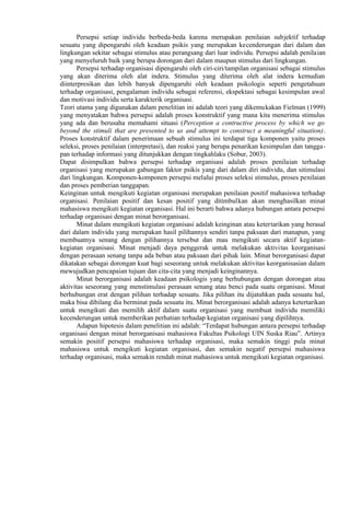 Persepsi setiap individu berbeda-beda karena merupakan penilaian subjektif terhadap
sesuatu yang dipengaruhi oleh keadaan psikis yang merupakan kecenderungan dari dalam dan
lingkungan sekitar sebagai stimulus atau perangsang dari luar individu. Persepsi adalah penilaian
yang menyeluruh baik yang berupa dorongan dari dalam maupun stimulus dari lingkungan.
Persepsi terhadap organisasi dipengaruhi oleh ciri-ciri/tampilan organisasi sebagai stimulus
yang akan diterima oleh alat indera. Stimulus yang diterima oleh alat indera kemudian
diinterpresikan dan lebih banyak dipengaruhi oleh keadaan psikologis seperti pengetahuan
terhadap organisasi, pengalaman individu sebagai referensi, ekspektasi sebagai kesimpulan awal
dan motivasi individu serta karakterik organisasi.
Teori utama yang digunakan dalam penelitian ini adalah teori yang dikemukakan Fielman (1999)
yang menyatakan bahwa persepsi adalah proses konstruktif yang mana kita menerima stimulus
yang ada dan berusaha memahami situasi (Perception a contructive process by which we go
beyond the stimuli that are presented to us and attempt to construct a meaningful situation).
Proses konstruktif dalam penerimaan sebuah stimulus ini terdapat tiga komponen yaitu proses
seleksi, proses penilaian (interpretasi), dan reaksi yang berupa penarikan kesimpulan dan tanggapan terhadap informasi yang ditunjukkan dengan tingkahlaku (Sobur, 2003).
Dapat disimpulkan bahwa persepsi terhadap organisasi adalah proses penilaian terhadap
organisasi yang merupakan gabungan faktor psikis yang dari dalam diri individu, dan sitimulasi
dari lingkungan. Komponen-komponen persepsi melalui proses seleksi stimulus, proses penilaian
dan proses pemberian tanggapan.
Keinginan untuk mengikuti kegiatan organisasi merupakan penilaian positif mahasiswa terhadap
organisasi. Penilaian positif dan kesan positif yang ditimbulkan akan menghasilkan minat
mahasiswa mengikuti kegiatan organisasi. Hal ini berarti bahwa adanya hubungan antara persepsi
terhadap organisasi dengan minat berorganisasi.
Minat dalam mengikuti kegiatan organisasi adalah keinginan atau ketertarikan yang berasal
dari dalam individu yang merupakan hasil pilihannya sendiri tanpa paksaan dari manapun, yang
membuatnya senang dengan pilihannya tersebut dan mau mengikuti secara aktif kegiatankegiatan organisasi. Minat menjadi daya penggerak untuk melakukan aktivitas keorganisasi
dengan perasaan senang tanpa ada beban atau paksaan dari pihak lain. Minat berorganisasi dapat
dikatakan sebagai dorongan kuat bagi seseorang untuk melakukan aktivitas keorganisasian dalam
mewujudkan pencapaian tujuan dan cita-cita yang menjadi keinginannya.
Minat berorganisasi adalah keadaan psikologis yang berhubungan dengan dorongan atau
aktivitas seseorang yang menstimulasi perasaan senang atau benci pada suatu organisasi. Minat
berhubungan erat dengan pilihan terhadap sesuatu. Jika pilihan itu dijatuhkan pada sesuatu hal,
maka bisa dibilang dia berminat pada sesuatu itu. Minat berorganisasi adalah adanya ketertarikan
untuk mengikuti dan memilih aktif dalam suatu organisasi yang membuat individu memiliki
kecenderungan untuk memberikan perhatian terhadap kegiatan organisasi yang dipilihnya.
Adapun hipotesis dalam penelitian ini adalah: “Terdapat hubungan antara persepsi terhadap
organisasi dengan minat berorganisasi mahasiswa Fakultas Psikologi UIN Suska Riau”. Artinya
semakin positif persepsi mahasiswa terhadap organisasi, maka semakin tinggi pula minat
mahasiswa untuk mengikuti kegiatan organisasi, dan semakin negatif persepsi mahasiswa
terhadap organisasi, maka semakin rendah minat mahasiswa untuk mengikuti kegiatan organisasi.

 