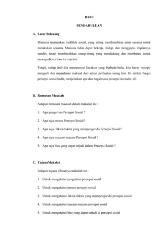 BAB I
PENDAHULUAN
A. Latar Belakang
Manusia merupakan makhluk sosial, yang saling membutuhkan antar sesama untuk
melakukan sesuatu. Manusia tidak dapat bekerja, hidup, dan menggapai impiannya
sendiri, tetapi membutuhkan orang-orang yang mendukung dan membantu utnuk
mewujudkan cita-cita tersebut.
Tetapi, setiap individu mempunyai karakter yang berbeda-beda, kita harus mampu
mengerti dan memahami maksud dari setiap perbuatan orang lain. Di sinilah fungsi
persepsi sosial hadir, menjelaskan apa dan bagaimana persepsi itu hadir, dll.

B. Rumusan Masalah
Adapun rumusan masalah dalam makalah ini :
1. Apa pengertian Persepsi Sosial ?
2. Apa saja proses Persepsi Sosial?
3. Apa saja faktor-faktor yang mempengaruhi Persepsi Sosial?
4. Apa saja macam- macam Persepsi Sosial ?
5. Apa saja bias yang dapat terjadi dalam Persepsi Sosial ?

C. TujuanMakalah
Adapun tujuan dibuatnya makalah ini :
1. Untuk mengetahui pengertian persepsi sosial
2. Untuk mengetahui proses persepsi sosial
3. Untuk mengetahui faktor-faktor yang mempengaruhi persepsi sosial
4. Untuk mengetahui macam-macam persepsi sosial
5. Untuk mengetahui bias yang dapat terjadi di persepsi sosial

 