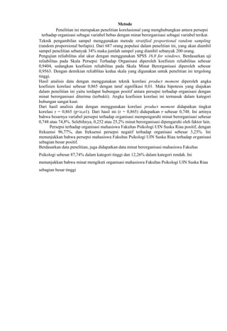 Metode
Penelitian ini merupakan penelitian korelasional yang menghubungkan antara persepsi
terhadap organisasi sebagai variabel bebas dengan minat berorganisasi sebagai variabel terikat.
Teknik pengambilan sampel menggunakan metode stratified proportional random sampling
(random proporsional berlapis). Dari 687 orang populasi dalam penelitian ini, yang akan diambil
sampel penelitian sebanyak 34% maka jumlah sampel yang diambil sebanyak 200 orang.
Pengujian reliabilitas alat ukur dengan menggunakan SPSS 16,0 for windows. Berdasarkan uji
reliabilitas pada Skala Persepsi Terhadap Organisasi diperoleh koefisien reliabilitas sebesar
0,9404, sedangkan koefisien reliabilitas pada Skala Minat Berorganisasi diperoleh sebesar
0,9563. Dengan demikian reliablitas kedua skala yang digunakan untuk penelitian ini tergolong
tinggi.
Hasil analisis data dengan menggunakan teknik korelasi product moment diperoleh angka
koefisien korelasi sebesar 0,865 dengan taraf signifikasi 0,01. Maka hipotesis yang diajukan
dalam penelitian ini yaitu terdapat hubungan positif antara persepsi terhadap organisasi dengan
minat berorganisasi diterima (terbukti). Angka koefisien korelasi ini termasuk dalam kategori
hubungan sangat kuat.
Dari hasil analisis data dengan menggunakan korelasi product moment didapatkan tingkat
korelasi r = 0,865 (p<o,o1). Dari hasil ini (r = 0,865) didapatkan r sebesar 0,748. Ini artinya
bahwa besarnya variabel persepsi terhadap organisasi mempengaruhi minat berorganisasi sebesar
0,748 atau 74,8%. Selebihnya, 0,252 atau 25,2% minat berorganisasi dipengaruhi oleh faktor lain.
Persepsi terhadap organisasi mahasiswa Fakultas Psikologi UIN Suska Riau positif, dengan
frekuensi 96,77%, dan frekuensi persepsi negatif terhadap organisasi sebesar 3,23%. Ini
menunjukkan bahwa persepsi mahasiswa Fakultas Psikologi UIN Suska Riau terhadap organisasi
sebagian besar positif.
Berdasarkan data penelitian, juga didapatkan data minat berorganisasi mahasiswa Fakultas
2

Psikologi sebesar 87,74% dalam kategori tinggi dan 12,26% dalam kategori rendah. Ini
menunjukkan bahwa minat mengikuti organisasi mahasiswa Fakultas Psikologi UIN Suska Riau
sebagian besar tinggi

 