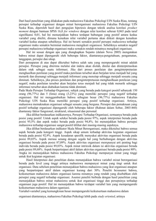 Dari hasil penelitian yang dilakukan pada mahasiswa Fakultas Psikologi UIN Suska Riau, tentang
persepsi terhadap organisasi dengan minat berorganisasi mahasiswa Fakultas Psikologi UIN
Suska Riau, diperoleh hasil dari pengujian hipotesis dengan teknik analisa korelasi product
moment dengan bantuan SPSS 16,0 for windows dengan nilai korelasi sebesar 0,865 pada taraf
signifikansi 0,01, hal Ini menunjukkan bahwa terdapat hubungan yang positif antara kedua
variabel yang diteliti, dimana kenaikan nilai variabel pertama akan diikuti dengan kenaikan
variabel kedua ataupun sebaliknya. Hal ini berarti semakin positif persepsi mahasiswa terhadap
organisasi maka semakin berminat mahasiswa mengikuti organisasi. Sebaliknya semakin negatif
persepsi mahasiswa terhadap organisasi maka semakin rendah minatnya mengikuti organisasi.
Hal ini sesuai dengan apa yang diungkapkan Sujanto (dalam Nova 2005) mengatakan
bahwa minat dapat dipengaruhi oleh beberapa faktor, diantaranya:pengetahuan, pengamatan,
tanggapan, persepsi dan sikap.
Dari pemaparan di atas dapat diketahui bahwa salah satu yang mempengaruhi minat adalah
persepsi. Persepsi yang diterima melalui alat indera akan diolah, dinilai dan diinterpretasikan
dalam otak sebagai suatu informasi. Jika dari proses penilaian dan penginterpretasian
menghasilkan penilaian yang positif maka penilaian tersebut akan berjalan terus menjadi hal yang
menarik dan disenangi sehingga menjadi informasi yang menetap sehingga menjadi sesuatu yang
diminati. Sebaliknya, jika proses penilaian dan penginterpretasian menghasilkaan penilaian yang
negatif, maka penilaian tersebut akan berjalan terus menjadi hal yang tidak menarik sehingga
informasi tersebut akan diabaikan karena tidak diminati.
Pada Skala Persepsi Terhadap Organisasi, subjek yang berada pada kategori positif sebanyak 150
orang (96,77%) dan 5 (lima) orang (3,23%) yang memiliki persepsi yang negatif terhadap
organisasi. Hal ini menggambarkan bahwa sebagian besar (96,77%) mahasiswa Fakultas
Psikologi UIN Suska Riau memiliki persepsi yang positif terhadap organisasi. Artinya,
mahasiswa memaknakan organisasi sebagai sesuatu yang berguna. Persepsi dan pemaknaan yang
positif terhadap organisasi dipengaruhi oleh beberapa faktor (Rahmat dalam Sobur, 2003:460)
diantarany faktor fungsional, struktural, situasional dan personal.
Jika dilihat berdasarkan indikatornya, Persepsi Terhadap Organisasi, semuanya berada pada
posisi yang positif. Untuk aspek seleksi berada pada posisi 97%, aspek interpretasi berada pada
posisi 95,5% dan aspek reaksi berada pada posisi 94,8%. Ini menunjukkan bahwa persepsi
mahasiswa terhadap organisasi sangat positif dilihat dari masing-masing aspeknya.
Jika dilihat berdasarkan indikator Skala Minat Berorganisasi, maka diketahui bahwa semua
aspek berada pada kategori tinggi. Aspek sikap umum terhadap aktivitas kegiatan organisasi
berada pada posisi 92,9%. Aspek kesadaran spesifik menyukai aktivitas organisasi berada pada
posisi 89,03%. Aspek merasa senang dengan segala hal yang berhubungan dengan aktivitas
organisasi berada pada posisi 87,09%. Aspek aktivitas organisasi mempunyai arti penting bagi
individu berada pada posisi 89,03%. Aspek minat intrinsik dalam isi aktivitas organisasi berada
pada posisi 89,68%. Aspek berpartisipasi aktif dalam aktivitas organisasi berada pada posisi 80%.
Angka ini menunjukkan bahwa mahasiswa Fakultas Psikologi mempunyai minat yang tinggi
untuk ikut kegiatan organisasi.
Hasil Interpretasi dari penelitian diatas menunjukkan bahwa variabel minat berorganisasi
berada pada level yang tinggi artinya mahasiswa mempunyai minat yang tingi untuk ikut
organisasi. Data sebelum penelitian menunjukkan bahwa mahasiswa yang ikut organisasi ataupun
yang berpartisipasi aktif dalam organisasi kurang dari 30%. Peneliti berasumsi bahwa,
keikutsertaan mahasiswa dalam organisasi karena minatnya yang rendah yang disebabkan oleh
persepsi yang negatif terhadap organisasi. Asumsi peneliti berbeda dengan hasil penelitian yang
menunjukkan bahwa minat mahasiswa untuk ikut organisasi tinggi dan persepsinya terhadap
organisasi juga positif. Hal ini menunjukkan bahwa terdapat variabel lain yang mempengaruhi
keikutsertaan mahasiswa dalam oganisasi.
Variabel-variabel yang kemungkinan besar mempengaruhi keikutsertaan mahasiswa dalam
organisasi diantaranya, mahasiswa Fakultas Psikologi lebih pada study oriented, artinya

 