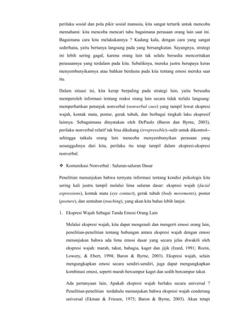 perilaku sosial dan pola pikir sosial manusia, kita sangat tertarik untuk mencoba
memahami: kita mencoba mencari tahu bagaimana perasaan orang lain saat ini.
Bagaimana cara kita melakukannya ? Kadang kala, dengan cara yang sangat
sederhana, yaitu bertanya langsung pada yang bersangkutan. Sayangnya, strategi
ini lebih sering gagal, karena orang lain tak selalu bersedia menceritakan
perasaannya yang terdalam pada kita. Sebaliknya, mereka justru berupaya keras
menyembunyikannya atau bahkan berdusta pada kita tentang emosi mereka saat
itu.
Dalam situasi ini, kita kerap berpaling pada strategi lain, yaitu berusaha
memperoleh informasi tentang reaksi orang lain secara tidak terlalu langsung:
memperhatikan petunjuk nonverbal (nonverbal cues) yang tampil lewat ekspresi
wajah, kontak mata, postur, gerak tubuh, dan berbagai tingkah laku ekspresif
lainnya. Sebagaimana dinyatakan oleh DePaulo (Baron dan Byrne, 2003),
perilaku nonverbal relatif tak bisa dikekang (irrepressible)--sulit untuk dikontrol-sehingga tatkala orang lain mencoba menyembunyikan perasaan yang
sesungguhnya dari kita, perilaku itu tetap tampil dalam ekspresi-ekspresi
nonverbal.
 Komunikasi Nonverbal : Saluran-saluran Dasar
Penelitian menunjukan bahwa ternyata informasi tentang kondisi psikologis kita
sering kali justru tampil melalui lima saluran dasar: ekspresi wajah (facial
expressions), kontak mata (eye contact), gerak tubuh (body movements), postur
(posture), dan sentuhan (touching), yang akan kita bahas lebih lanjut.
1. Ekspresi Wajah Sebagai Tanda Emosi Orang Lain
Melalui ekspresi wajah, kita dapat mengenali dan mengerti emosi orang lain,
penelitian-penelitian tentang hubungan antara ekspresi wajah dengan emosi
menunjukan bahwa ada lima emosi dasar yang secara jelas diwakili oleh
ekspresi wajah: marah, takut, bahagia, kaget dan jijik (Izard, 1991; Rozin,
Lowery, & Ebert, 1994; Baron & Byrne, 2003). Ekspresi wajah, selain
mengungkapkan emosi secara sendiri-sendiri, juga dapat mengungkapkan
kombinasi emosi, seperti marah bercampur kaget dan sedih bercampur takut.
Ada pertanyaan lain, Apakah ekspresi wajah berlaku secara universal ?
Penelitian-penelitian terdahulu menunjukan bahwa ekspresi wajah cenderung
universal (Ekman & Friesen, 1975; Baron & Byrne, 2003). Akan tetapi

 