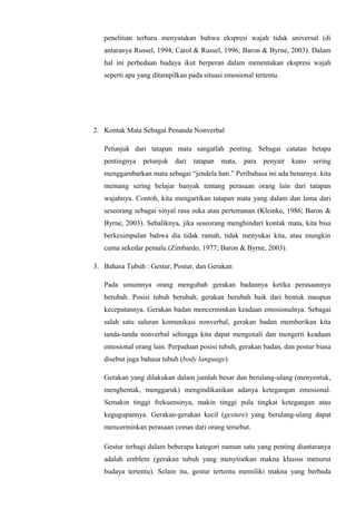penelitian terbaru menyatakan bahwa ekspresi wajah tidak universal (di
antaranya Russel, 1994; Carol & Russel, 1996; Baron & Byrne, 2003). Dalam
hal ini perbedaan budaya ikut berperan dalam menentukan ekspresi wajah
seperti apa yang ditampilkan pada situasi emosional tertentu.

2. Kontak Mata Sebagai Penanda Nonverbal
Petunjuk dari tatapan mata sangatlah penting. Sebagai catatan betapa
pentingnya petunjuk dari tatapan mata, para penyair kuno sering
menggambarkan mata sebagai “jendela hati.” Peribahasa ini ada benarnya: kita
memang sering belajar banyak tentang perasaan orang lain dari tatapan
wajahnya. Contoh, kita mengartikan tatapan mata yang dalam dan lama dari
seseorang sebagai sinyal rasa suka atau pertemanan (Kleinke, 1986; Baron &
Byrne, 2003). Sebaliknya, jika seseorang menghindari kontak mata, kita bisa
berkesimpulan bahwa dia tidak ramah, tidak menyukai kita, atau mungkin
cuma sekedar pemalu (Zimbardo, 1977; Baron & Byrne, 2003).
3. Bahasa Tubuh : Gestur, Postur, dan Gerakan
Pada umumnya orang mengubah gerakan badannya ketika perasaannya
berubah. Posisi tubuh berubah, gerakan berubah baik dari bentuk maupun
kecepatannya. Gerakan badan mencerminkan keadaan emosionalnya. Sebagai
salah satu saluran komunikasi nonverbal, gerakan badan memberikan kita
tanda-tanda nonverbal sehingga kita dapat mengenali dan mengerti keadaan
emosional orang lain. Perpaduan posisi tubuh, gerakan badan, dan postur biasa
disebut juga bahasa tubuh (body language).
Gerakan yang dilakukan dalam jumlah besar dan berulang-ulang (menyentuk,
menghentak, menggaruk) mengindikasikan adanya ketegangan emosional.
Semakin tinggi frekuensinya, makin tinggi pula tingkat ketegangan atau
kegugupannya. Gerakan-gerakan kecil (gesture) yang berulang-ulang dapat
mencerminkan perasaan cemas dari orang tersebut.
Gestur terbagi dalam beberapa kategori namun satu yang penting diantaranya
adalah emblem (gerakan tubuh yang menyiratkan makna khusus menurut
budaya tertentu). Selain itu, gestur tertentu memiliki makna yang berbeda

 