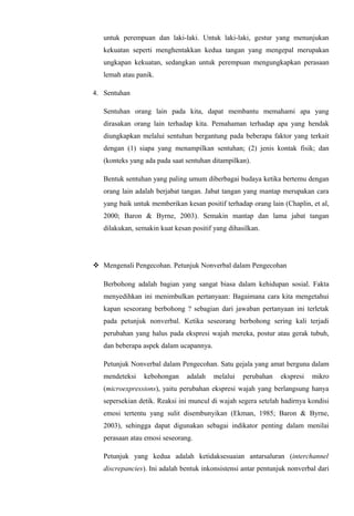 untuk perempuan dan laki-laki. Untuk laki-laki, gestur yang menunjukan
kekuatan seperti menghentakkan kedua tangan yang mengepal merupakan
ungkapan kekuatan, sedangkan untuk perempuan mengungkapkan perasaan
lemah atau panik.
4. Sentuhan
Sentuhan orang lain pada kita, dapat membantu memahami apa yang
dirasakan orang lain terhadap kita. Pemahaman terhadap apa yang hendak
diungkapkan melalui sentuhan bergantung pada beberapa faktor yang terkait
dengan (1) siapa yang menampilkan sentuhan; (2) jenis kontak fisik; dan
(konteks yang ada pada saat sentuhan ditampilkan).
Bentuk sentuhan yang paling umum diberbagai budaya ketika bertemu dengan
orang lain adalah berjabat tangan. Jabat tangan yang mantap merupakan cara
yang baik untuk memberikan kesan positif terhadap orang lain (Chaplin, et al,
2000; Baron & Byrne, 2003). Semakin mantap dan lama jabat tangan
dilakukan, semakin kuat kesan positif yang dihasilkan.

 Mengenali Pengecohan. Petunjuk Nonverbal dalam Pengecohan
Berbohong adalah bagian yang sangat biasa dalam kehidupan sosial. Fakta
menyedihkan ini menimbulkan pertanyaan: Bagaimana cara kita mengetahui
kapan seseorang berbohong ? sebagian dari jawaban pertanyaan ini terletak
pada petunjuk nonverbal. Ketika seseorang berbohong sering kali terjadi
perubahan yang halus pada ekspresi wajah mereka, postur atau gerak tubuh,
dan beberapa aspek dalam ucapannya.
Petunjuk Nonverbal dalam Pengecohan. Satu gejala yang amat berguna dalam
mendeteksi

kebohongan

adalah

melalui

perubahan

ekspresi

mikro

(microexpressions), yaitu perubahan ekspresi wajah yang berlangsung hanya
sepersekian detik. Reaksi ini muncul di wajah segera setelah hadirnya kondisi
emosi tertentu yang sulit disembunyikan (Ekman, 1985; Baron & Byrne,
2003), sehingga dapat digunakan sebagai indikator penting dalam menilai
perasaan atau emosi seseorang.
Petunjuk yang kedua adalah ketidaksesuaian antarsaluran (interchannel
discrepancies). Ini adalah bentuk inkonsistensi antar pentunjuk nonverbal dari

 