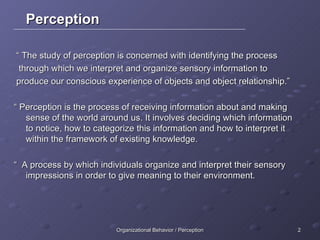 Perception “  The study of perception is concerned with identifying the process through which we interpret and organize sensory information to produce our conscious experience of objects and object relationship.” “  Perception is the process of receiving information about and making sense of the world around us. It involves deciding which information to notice, how to categorize this information and how to interpret it within the framework of existing knowledge. “  A process by which individuals organize and interpret their sensory impressions in order to give meaning to their environment. 