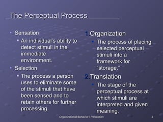 The Perceptual Process Sensation An individual’s ability to detect stimuli in the immediate environment. Selection The process a person uses to eliminate some of the stimuli that have been sensed and to retain others for further processing. Organization The process of placing selected perceptual stimuli into a framework for “storage.” Translation The stage of the perceptual process at which stimuli are interpreted and given meaning. 