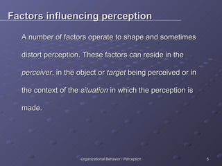 Factors influencing perception A number of factors operate to shape and sometimes distort perception. These factors can reside in the  perceiver , in the object or  target  being perceived or in the context of the  situation  in which the perception is made. 