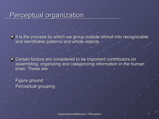 Perceptual organization It is the process by which we group outside stimuli into recognizable and identifiable patterns and whole objects. Certain factors are considered to be important contributors on assembling, organizing and categorizing information in the human brain. These are Figure ground Perceptual grouping 