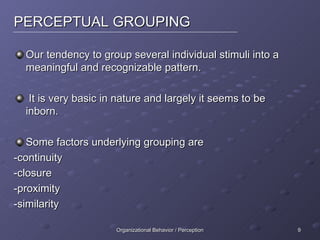 PERCEPTUAL GROUPING Our tendency to group several individual stimuli into a meaningful and recognizable pattern. It is very basic in nature and largely it seems to be inborn. Some factors underlying grouping are -continuity -closure -proximity -similarity 