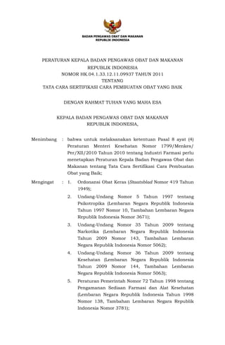 BADAN PENGAWAS OBAT DAN MAKANAN
                            REPUBLIK INDONESIA




    PERATURAN KEPALA BADAN PENGAWAS OBAT DAN MAKANAN
                     REPUBLIK INDONESIA
           NOMOR HK.04.1.33.12.11.09937 TAHUN 2011
                           TENTANG
    TATA CARA SERTIFIKASI CARA PEMBUATAN OBAT YANG BAIK


              DENGAN RAHMAT TUHAN YANG MAHA ESA


            KEPALA BADAN PENGAWAS OBAT DAN MAKANAN
                      REPUBLIK INDONESIA,


Menimbang    : bahwa untuk melaksanakan ketentuan Pasal 8 ayat (4)
               Peraturan     Menteri    Kesehatan     Nomor   1799/Menkes/
               Per/XII/2010 Tahun 2010 tentang Industri Farmasi perlu
               menetapkan Peraturan Kepala Badan Pengawas Obat dan
               Makanan tentang Tata Cara Sertifikasi Cara Pembuatan
               Obat yang Baik;

Mengingat    : 1.   Ordonansi Obat Keras (Staatsblad Nomor 419 Tahun
                    1949);
               2.   Undang-Undang Nomor 5 Tahun 1997 tentang
                    Psikotropika (Lembaran Negara Republik Indonesia
                    Tahun 1997 Nomor 10, Tambahan Lembaran Negara
                    Republik Indonesia Nomor 3671);
               3.   Undang-Undang Nomor 35 Tahun 2009 tentang
                    Narkotika (Lembaran Negara Republik Indonesia
                    Tahun     2009     Nomor   143,    Tambahan   Lembaran
                    Negara Republik Indonesia Nomor 5062);
               4.   Undang-Undang Nomor 36 Tahun 2009 tentang
                    Kesehatan (Lembaran Negara Republik Indonesia
                    Tahun     2009     Nomor   144,    Tambahan   Lembaran
                    Negara Republik Indonesia Nomor 5063);
               5.   Peraturan Pemerintah Nomor 72 Tahun 1998 tentang
                    Pengamanan Sediaan Farmasi dan Alat Kesehatan
                    (Lembaran Negara Republik Indonesia Tahun 1998
                    Nomor 138, Tambahan Lembaran Negara Republik
                    Indonesia Nomor 3781);
 