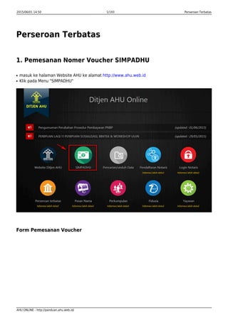 2015/06/01 14:50 1/193 Perseroan Terbatas
AHU ONLINE - http://panduan.ahu.web.id/
Perseroan Terbatas
1. Pemesanan Nomer Voucher SIMPADHU
masuk ke halaman Website AHU ke alamat http://www.ahu.web.idq
Klik pada Menu "SIMPADHU"q
Form Pemesanan Voucher
 