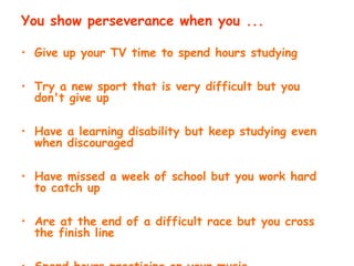 You show perseverance when you ...
• Give up your TV time to spend hours studying
• Try a new sport that is very difficult but you
don't give up
• Have a learning disability but keep studying even
when discouraged
• Have missed a week of school but you work hard
to catch up
• Are at the end of a difficult race but you cross
the finish line
 