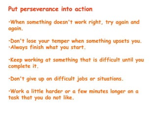 Put perseverance into action
•When something doesn't work right, try again and
again.
•Don't lose your temper when something upsets you.
•Always finish what you start.
•Keep working at something that is difficult until you
complete it.
•Don't give up on difficult jobs or situations.
•Work a little harder or a few minutes longer on a
task that you do not like.
 