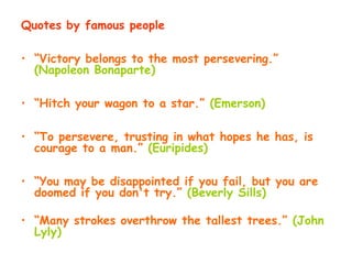 Quotes by famous people
• “Victory belongs to the most persevering.”
(Napoleon Bonaparte)
• “Hitch your wagon to a star.” (Emerson)
• “To persevere, trusting in what hopes he has, is
courage to a man.” (Euripides)
• “You may be disappointed if you fail, but you are
doomed if you don't try.” (Beverly Sills)
• “Many strokes overthrow the tallest trees.” (John
Lyly)
 
