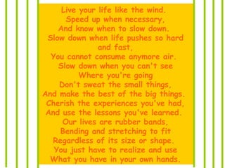 Live your life like the wind.
Speed up when necessary,
And know when to slow down.
Slow down when life pushes so hard
and fast,
You cannot consume anymore air.
Slow down when you can't see
Where you're going
Don't sweat the small things,
And make the best of the big things.
Cherish the experiences you've had,
And use the lessons you've learned.
Our lives are rubber bands,
Bending and stretching to fit
Regardless of its size or shape.
You just have to realize and use
What you have in your own hands.
 