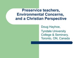 Preservice teachers,
 Environmental Concerns,
and a Christian Perspective

             Doug Hayhoe,
             Tyndale University
             College & Seminary,
             Toronto, ON, Canada
 