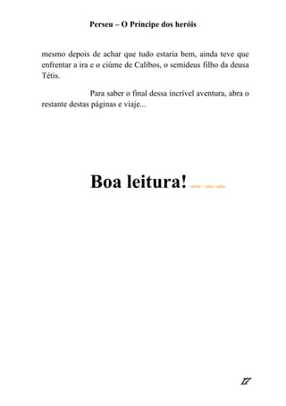 Perseu – O Príncipe dos heróis 
17 
mesmo depois de achar que tudo estaria bem, ainda teve que enfrentar a ira e o ciúme de Calibos, o semideus filho da deusa Tétis. 
Para saber o final dessa incrível aventura, abra o restante destas páginas e viaje... 
Boa leitura! 
 