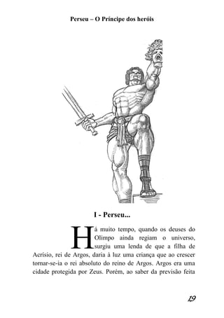 Perseu – O Príncipe dos heróis 
19 
I - Perseu... 
á muito tempo, quando os deuses do Olimpo ainda regiam o universo, surgiu uma lenda de que a filha de Acrísio, rei de Argos, daria à luz uma criança que ao crescer tornar-se-ia o rei absoluto do reino de Argos. Argos era uma cidade protegida por Zeus. Porém, ao saber da previsão feita 
H  